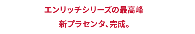 エンリッチシリーズの最高峰新プラセンタ、完成。