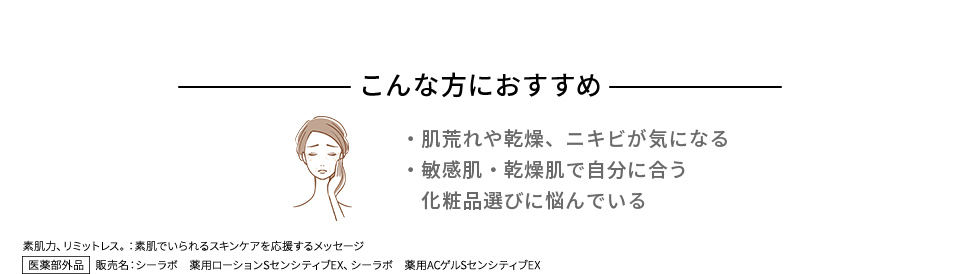 こんな方におすすめ ・肌荒れや乾燥、ニキビが気になる ・敏感肌・乾燥肌で自分に合う化粧品選びに悩んでいる 素肌力、リミットレス。：素肌でいられるスキンケアを応援するメッセージ 医薬部外品　販売名：シーラボ　薬用ローションSセンシティブEX、シーラボ　薬用ACゲルSセンシティブEX