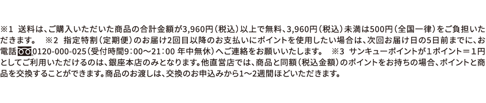 ※1 送料は、ご購入いただいた商品の合計金額が3,960円(税込)以上で無料、3,960円(税込)未満は500円(全国一律)をご負担いただきます。　※2 指定特割(定期便)のお届け2回目以降のお支払いにポイントを使用したい場合は、次回お届けの5日前までに、お電話0120-000-025(受付時間9:00～21:00 年中無休)へご連絡をお願いいたします。　※3 サンキューポイントが1ポイント=1円としてご利用いただけるのは、銀座本店のみとなります。他直営店では、商品と同額(税込金額)のポイントをお持ちの場合、ポイントと商品を交換することができます。商品のお渡しは、交換のお申込みから1～2週間ほどいただきます。