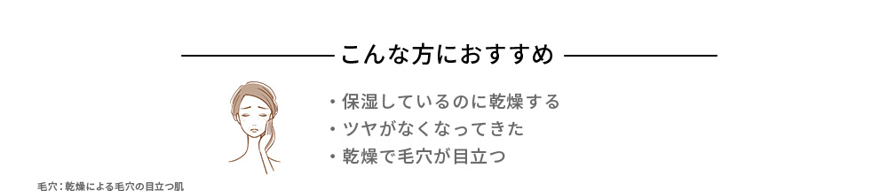 こんな方におすすめ ・保湿しているのに乾燥する ・ツヤがなくなってきた ・乾燥で毛穴が目立つ
