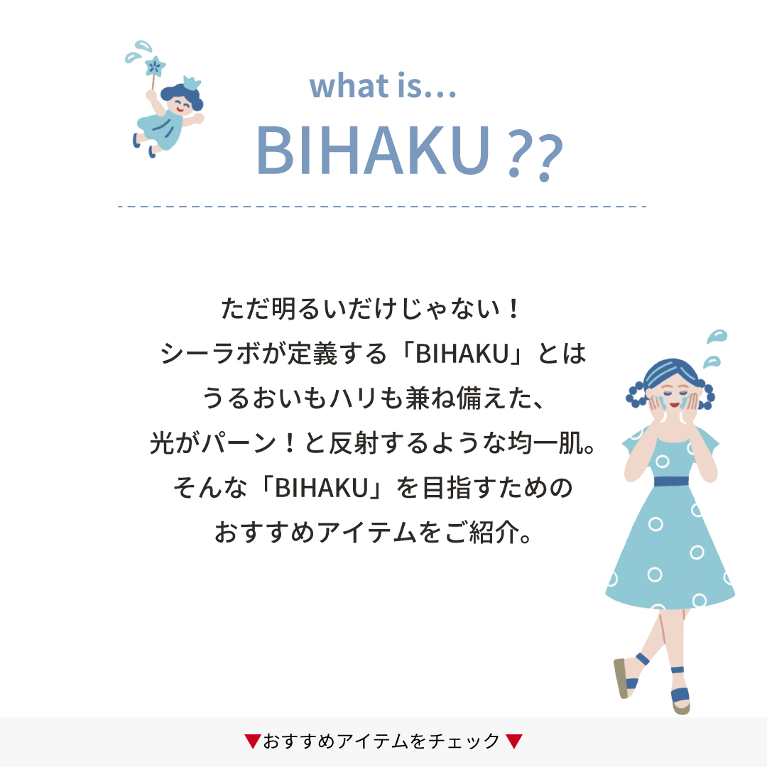 what is bihaku?　ただ明るいだけじゃない！シーラボが定義する「BIHAKU」とはうるおいもハリも兼ね備えた、光がパーン！と反射するような均一肌。そんな「BIHAKU」を目指すためのおすすめアイテムをご紹介。おすすめアイテムをチェック。