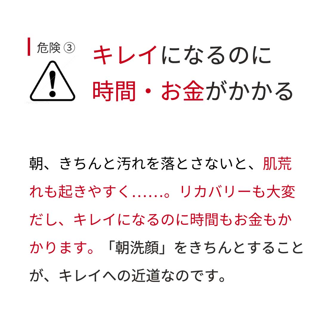 危険③ キレイになるのに時間・お金がかかる 朝、きちんと汚れを落とさないと、肌荒 れも起きやすく……。リカバリーも大変 だし、キレイになるのに時間もお金もかかります。 「朝洗顔」をきちんとすること が、キレイへの近道なのです。 危険③ キレイになるのに時間・お金がかかる 朝、きちんと汚れを落とさないと、肌荒 れも起きやすく……。リカバリーも大変 だし、キレイになるのに時間もお金もかかります。 「朝洗顔」をきちんとすること が、キレイへの近道なのです。