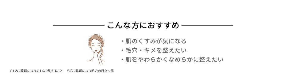 こんな方におすすめ ・肌のくすみが気になる ・毛穴・キメを整えたい ・肌をやわらかくなめらかに整えたい くすみ：乾燥によりくすんで見えること　毛穴：乾燥により毛穴の目立つ肌