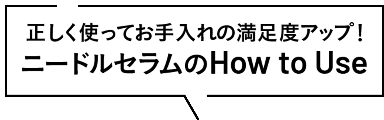 正しく使ってお手入れの満足度アップ！ ニードルセラムの How to Use