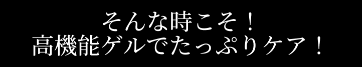 そんな時こそ！高機能ゲルでたっぷりケア！