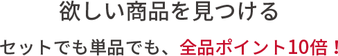 欲しい商品を見つける。セットでも単品でも、全品ポイント10倍！
