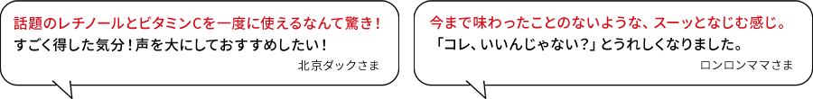 話題のレチノールとビタミンCを一度に使えるなんて驚き!すごく得した気分!声を大にしておすすめしたい!(北京ダックさま)/今まで味わったことのないような、スーッとなじむ感じ。「コレ、いいんじゃない?」とうれしくなりました。(ロンロンママさま)