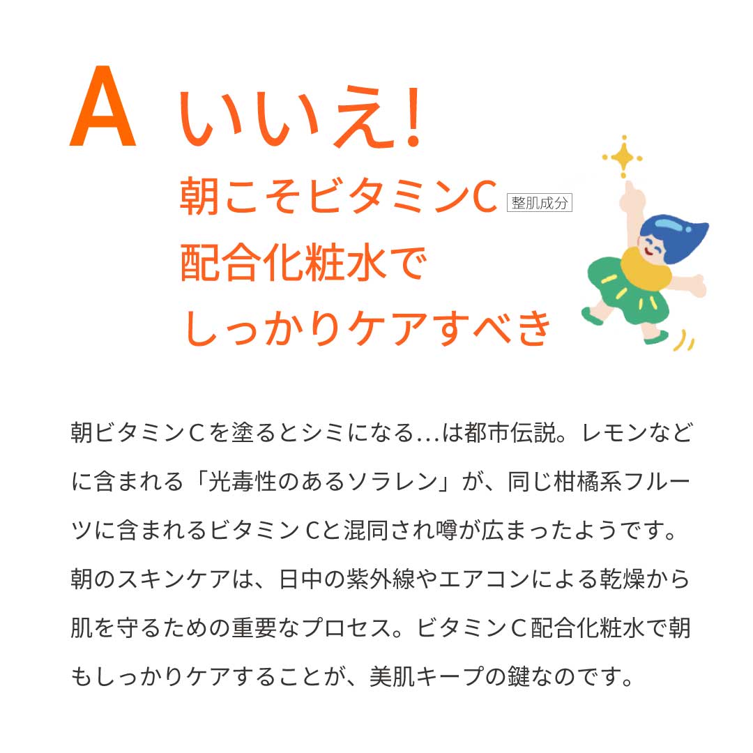 本気の質問を開発者にぶつけてみた③　Ａ：いいえ！朝こそビタミンC配合化粧水でしっかりケアすべき！　朝ビタミンCを塗るとシミになる…は都市伝説。レモンなどに含まれる「光毒性のあるソラレン」が、同じ柑橘系フルーツに含まれるビタミンCと混同され噂が広まったようです。朝のスキンケアは、日中の紫外線やエアコンによる乾燥から肌を守るための重要なプロセス。ビタミンC配合化粧水で、朝もしっかりケアすることが、美肌キープの鍵なのです。