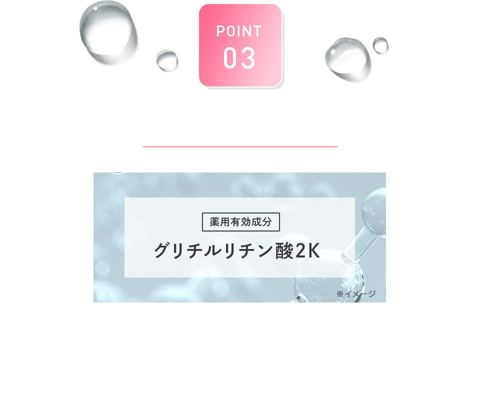 POINT 03 抗炎症作用配合 薬用有効成分 グリチルリチン酸2K 医薬部外品の有効成分として認可されている成分。 紫外線などによるお肌への炎症を抑える効果、肌荒れやニキビを予防する抗炎症作用があります。
