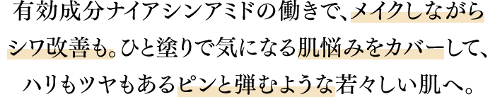 有効成分ナイアシンアミドの働きで、メイクしながらシワ改善も。ひと塗りで気になる肌悩みをカバーして、ハリもツヤもあるピンと弾むような若々しい肌へ。