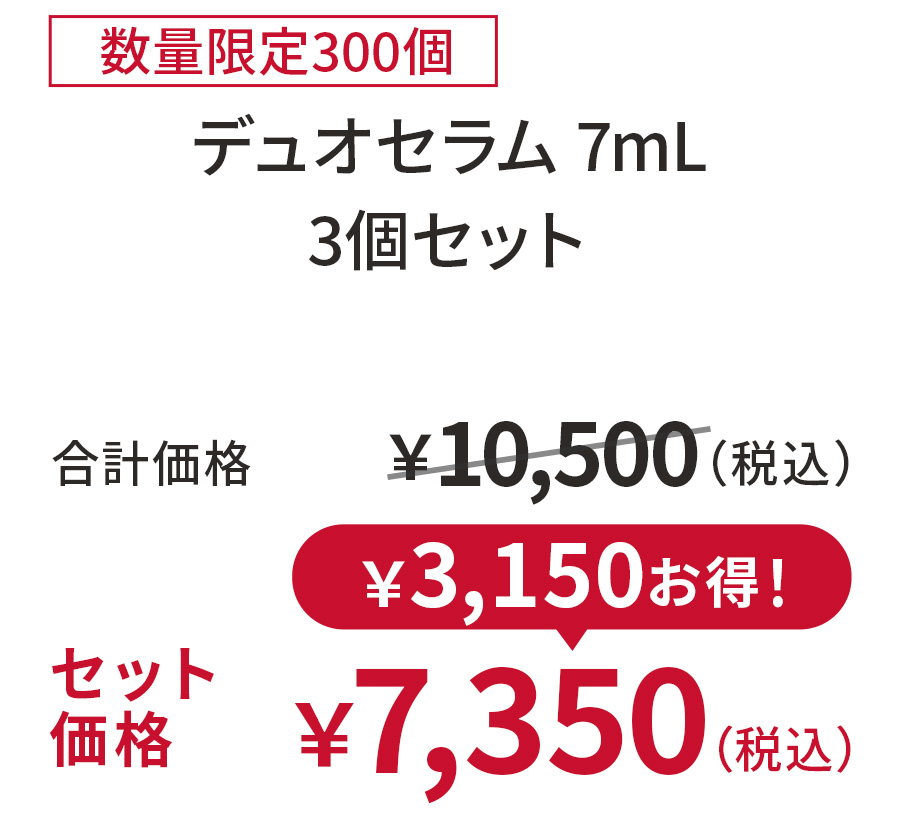 
30%OFF 数量限定300個
デュオセラム 7mL 3個セット
合計価格 ￥10,500（税込）
セット価格 ￥7,350（税込）
￥3,150お得！