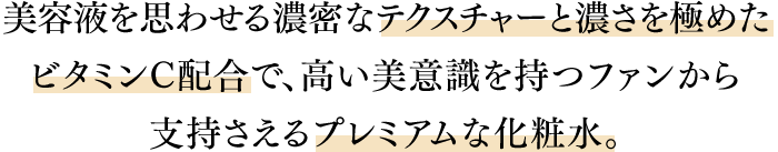 美容液を思わせる濃密なテクスチャーと濃さを極めたビタミンC配合で、高い美意識を持つファンから支持さえるプレミアムな化粧水。