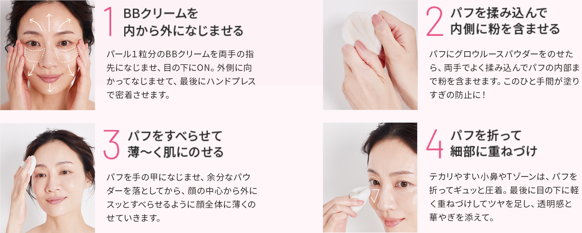 1.BBクリームを内から外になじませる 2.パフを揉み込んで内側に粉を含ませる 3.パフをすべらせて薄〜く肌にのせる 4.パフを折って細部に重ねづけ