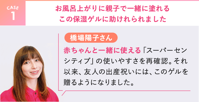 【CASE1】橋場陽子さん。お風呂上がりに親子で一緒に塗れるこの保湿ゲルに助けれられました。赤ちゃんと一緒に使える「スーパーセンシティブ」の使いやすさを再確認。それ以来、友人の出産祝いには、このゲルを贈るようになりました。