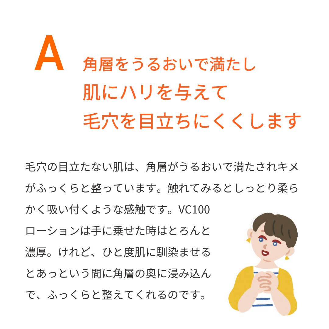 本気の質問を開発者にぶつけてみた①　Ａ：角層をうるおいで満たし、肌にハリを与えて、毛穴を目立ちにくくします　毛穴の目立たない肌は、角層がうるおいで満たされキメがふっくらと整っています。触れてみるとしっとり柔らかく、吸い付くような感触です。VC100ローションは、手に乗せた時はとろんと濃厚。一度肌に馴染ませるとあっという間に角層の奥に浸み込んで、ふっくらと整えてくれるのです。