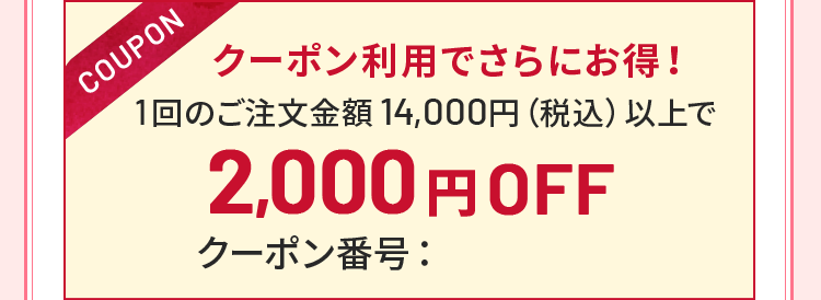 クーポン利用でさらにお得!1回のご注文金額 14,000円(税込)以上で2,000円OFF クーポン番号: