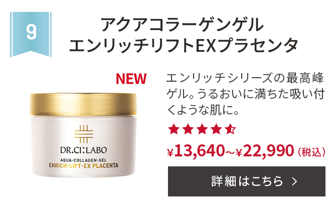 第9位 アクアコラーゲンゲルエンリッチリフトEXプラセンタ エンリッチシリーズの最高峰ゲル。うるおいに満ちた吸い付くような肌に。 ￥13,640～￥22,990(税込) 詳細はこちら