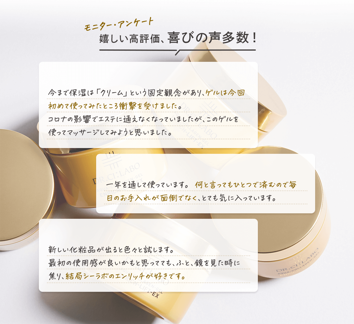 モニター・アンケート 嬉しい高評価、喜びの声多数! ゲルに衝撃! 今まで保湿は「クリーム」という固定概念があり、ゲルは今回初めて使ってみたところ衝撃を受けました。 コロナの影響でエステに通えなくなっていましたが、このゲルを使ってマッサージしてみようと思いました。 リピーターです 一年を通して使っています。何と言ってもひとつで済むので毎日のお手入れが面倒でなく、とても気に入っています。 やっぱりこれ! 新しい商品が出ると色々試します。最初の使用感が良いかもと思ってても、ふと鏡を見た時に焦り、結局シーラボのエンリッチが好きです。