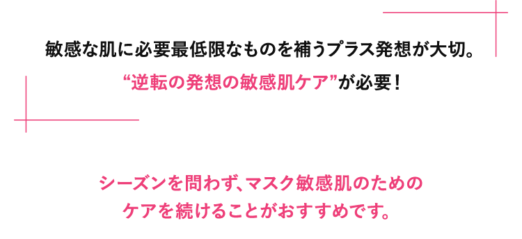 敏感な肌に必要最低限なものを補うプラス発想が大切。“逆転の発想の敏感肌ケア”が必要！シーズンを問わず、マスク敏感肌のためのケアを続けることがおすすめです。