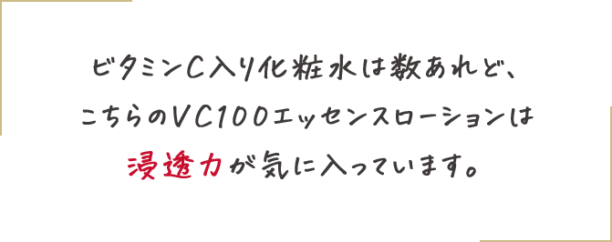ビタミンC入り化粧水は数あれど、こちらのVC100エッセンスローションは浸透力が気に入っています。