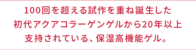 100回を超える試作を重ね誕生した初代アクアコラーゲンゲルから20年以上支持されている、保湿高機能ゲル。