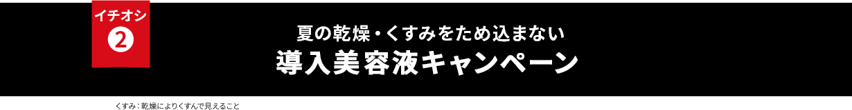 イチオシ② 夏の乾燥・くすみをため込まない 導入美容液キャンペーン