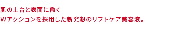 肌の土台と表面に働くＷアクションを採用した新発想のリフトケア美容液。