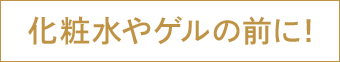 化粧水やゲルの前に！