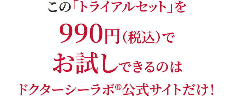 この「トライアルセット」を990円（税込）でお試しできるのはドクターシーラボ®公式サイトだけ！ 