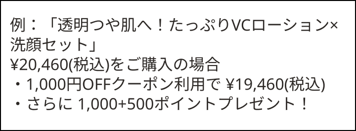 例：「透明つや肌へ！たっぷりVCローション&times;洗顔セット」 &yen;20,460(税込)をご購入の場合 ・1,000円OFFクーポン利用で &yen;19,460(税込) ・さらに 1,000+500ポイントプレゼント！