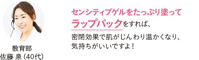 教育部 佐藤泉（40代）センシティブゲルをたっぷり塗ってラップパックをすれば、密閉効果で肌がじんわり温かくなり、気持ちがいいですよ！