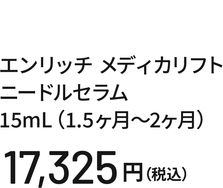 エンリッチ メディカリフト ニードルセラム 15mL（1.5ヶ月〜2ヶ月）16,500円（税込）