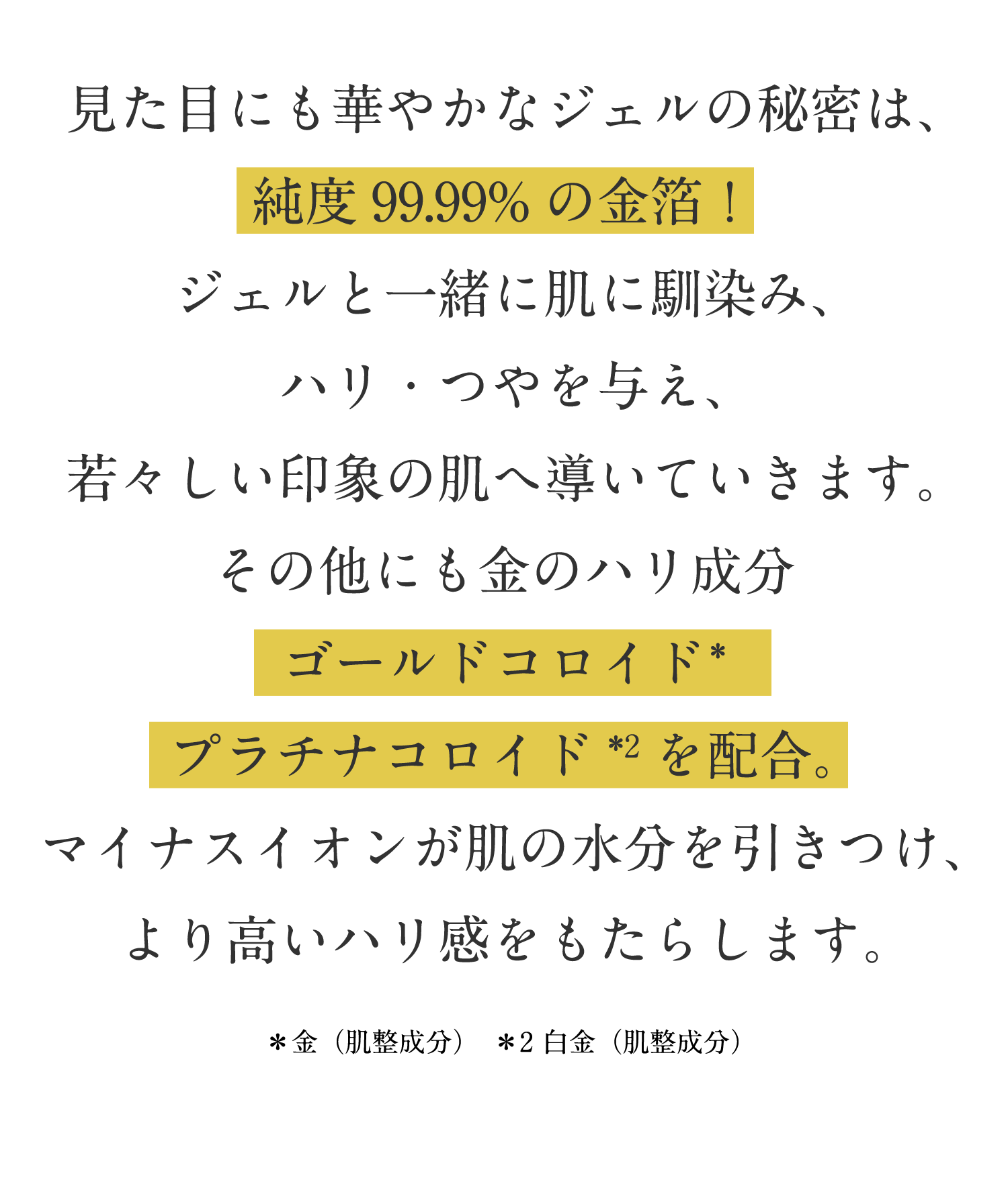 見た目にも華やかなジェルの秘密は、純度99.99%の金箔!ジェルと一緒に肌に馴染み、ハリ・つやを与え、若々しい印象の肌へ導いていきます