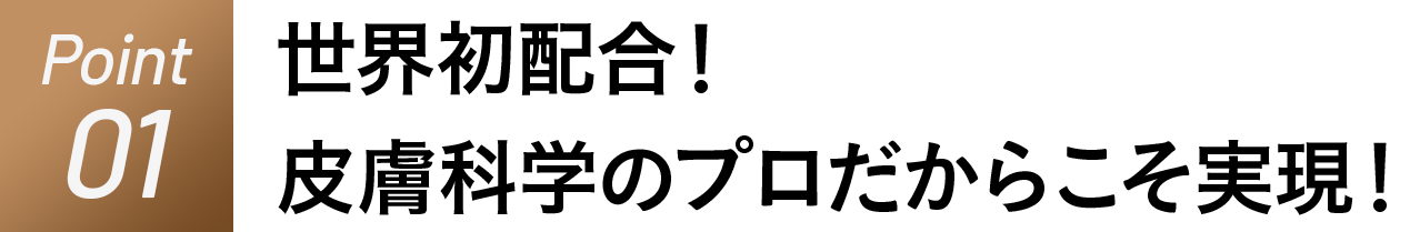 Point01 皮膚科学のプロだからこそ実現、世界初配合！