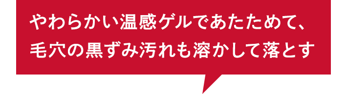 やわらかい温感ゲルであたためて、 毛穴の黒ずみ汚れも溶かして落とす