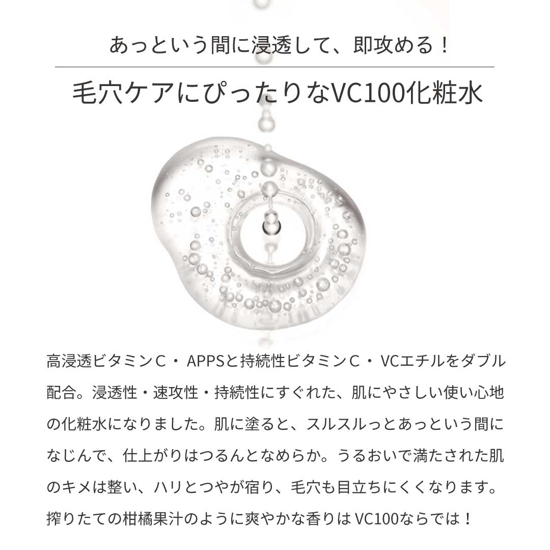 あっという間に浸透して、即攻める！毛穴ケアにぴったりなVC100化粧水　高浸透ビタミンC・APPSと自足性ビタミンC・VCエチルをダブル配合。浸透性・速攻性・持続性にすぐれた、肌にやさしい使い心地の化粧水になりました。肌に塗ると、スルスルっとアッというん間になじんで、仕上がりはつるんとなめらか。うるおいで満たされた肌のキメは整い、ハリとつやが宿り、毛穴も目立ちにくくなります。搾りたての柑橘果汁のように爽やかな香りは、VC100ならではです。