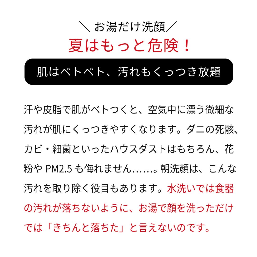 \お湯だけ洗顔/夏はもっと危険!肌はベトベト、汚れもくっつき放題! 汗や皮脂で肌がベトつくと、空気中に漂う微細な 汚れが肌にくっつきやすくなります。ダニの死骸、 カビ・細菌といったハウスダストはもちろん、花 粉やPM2.5も侮れません……。 朝洗顔は、こんな 汚れを取り除く役目もあります。水洗いでは食器の汚れが落ちないように、お湯で顔を洗っただけでは「きちんと落ちた」と言えないのです。 \お湯だけ洗顔/夏はもっと危険!肌はベトベト、汚れもくっつき放題! 汗や皮脂で肌がベトつくと、空気中に漂う微細な 汚れが肌にくっつきやすくなります。ダニの死骸、 カビ・細菌といったハウスダストはもちろん、花 粉やPM2.5も侮れません……。 朝洗顔は、こんな 汚れを取り除く役目もあります。水洗いでは食器の汚れが落ちないように、お湯で顔を洗っただけでは「きちんと落ちた」と言えないのです。
