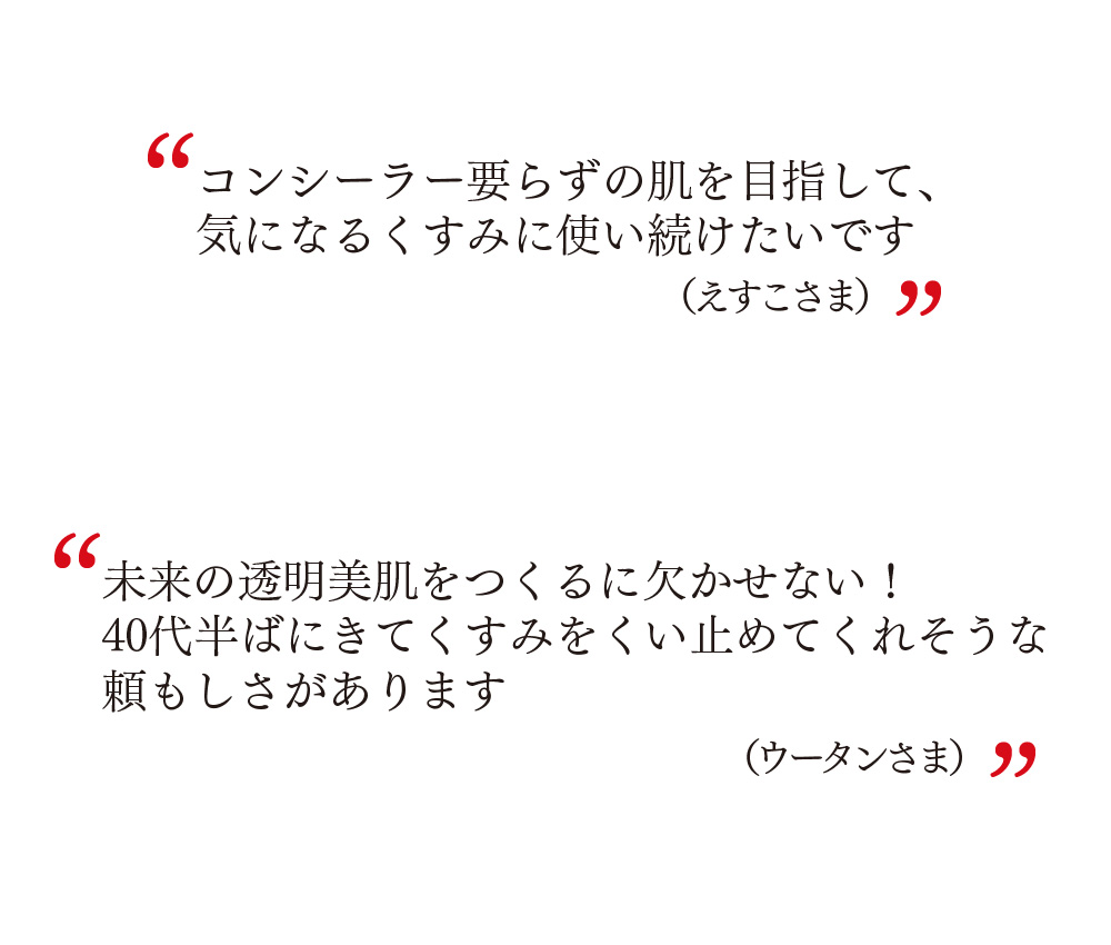 コンシーラー要らずの肌を目指して、気になるくすみに使い続けたいです（えすこさま）　未来の透明美肌をつくるに欠かせない！40代半ばにきてくすみをくい止めてくれそうな頼もしさがあります（ウータンさま）