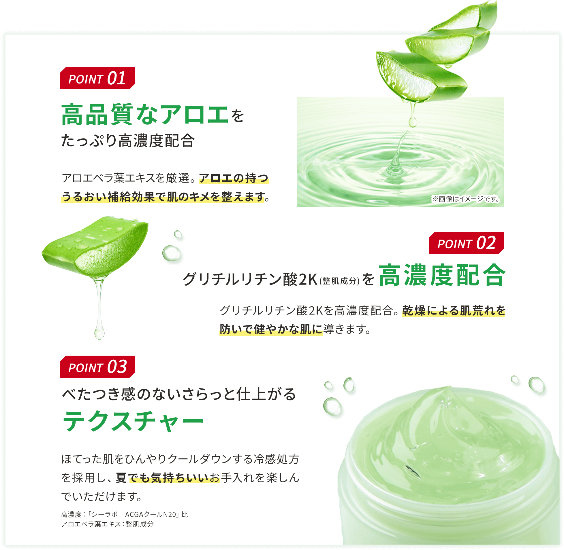 POINT 01 高品質なアロエをたっぷり高濃度配合 アロエベラ葉エキスを厳選。アロエの持つうるおい補給効果で肌のキメを整えます。 POINT 02 グリチルリチン酸2K(整肌成分)を高濃度配合 グリチルリチン酸2Kを高濃度配合。乾燥による肌荒れを防いで健やかな肌に導きます。 POINT 03 べたつき感のないさらっと仕上がるテクスチャー ほてった肌をひんやりクールダウンする冷感処方を採用し、夏でも気持ちいいお手入れを楽しんでいただけます。 高濃度:「シーラボ ACGAクールN20」比 アロエベラ葉エキス:整肌成分