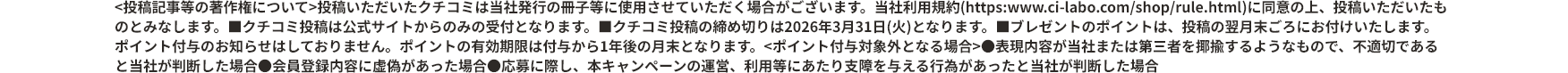 ＜投稿記事等の著作権について＞投稿いただいたクチコミは当社発行の冊子等に使用させていただく場合がございます。当社利用規約に同意の上、投稿いただいたものとみなします。 ■クチコミ投稿は公式サイトからのみの受付となります。 ■クチコミ投稿の締め切りは2026年3月31日(火)となります。 ■ブレゼントのポイントは、投稿の翌月末ごろにお付けいたします。ポイント付与のお知らせはしておりません。ポイントの有効期限は付与から1年後の月末となります。＜ポイント付与対象外となる場合＞ ●表現内容が当社または第三者を揶揄するようなもので、不適切であると当社が判断した場合 ●会員登録内容に虚偽があった場合 ●応募に際し、本キャンペーンの運営、利用等にあたり支障を与える行為があったと当社が判断した場合
