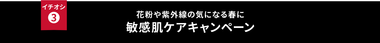 イチオシ③ 花粉や紫外線の気になる春に 敏感肌ケアキャンペーン