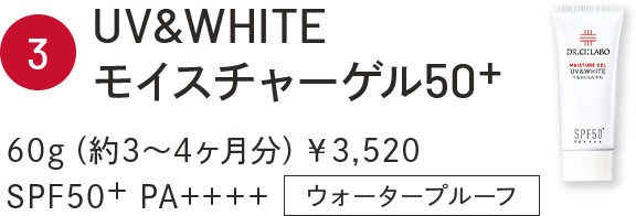 3 UV&WHITEモイスチャーゲル50+ 60g（約3～4ヶ月分）￥3,520 SPF50+ PA++++ ウォータープルーフ