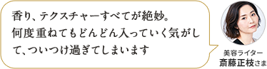 香り、テクスチャーすべてが絶妙。何度重ねてもどんどん入っていく気がして、ついつけ過ぎてしまいます 美容ライター 斎藤正枝さま