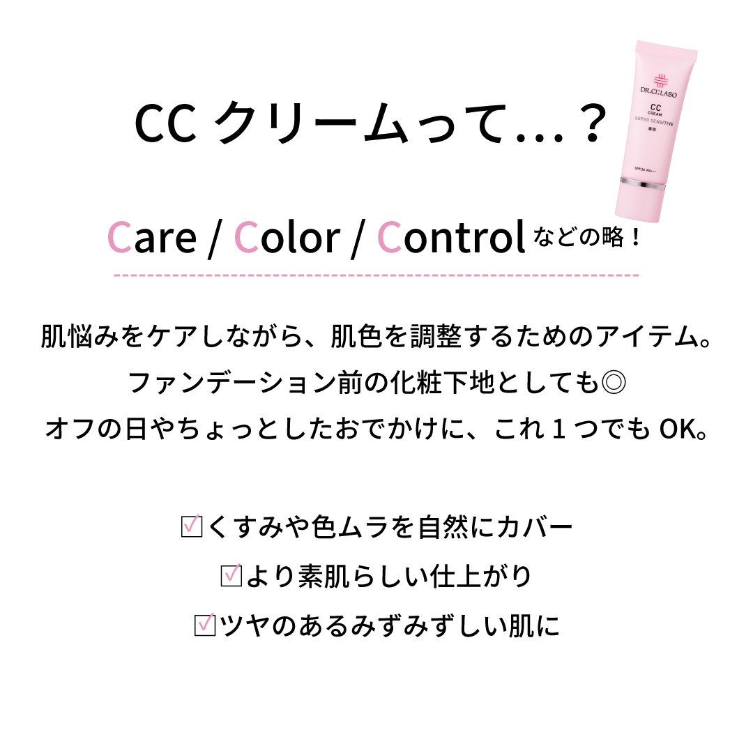 CCクリームって…？Care / Color / Controlなどの略！肌悩みをケアしながら、肌色を調整するためのアイテム。ファンデーション前の化粧下地としても◎オフの日やちょっとしたおでかけに、これ1つでもOK。□くすみや色ムラを自然にカバー□より素肌らしい仕上がり□ツヤのあるみずみずしい肌に