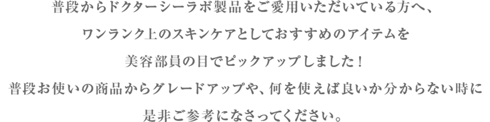 普段からドクターシーラボ製品をご愛用いただいている方へ、ワンランク上のスキンケアとしておすすめのアイテムを美容部員の目でピックアップしました！普段お使いの商品からグレードアップや、何を使えば良いか分からない時に是非ご参考になさってください。