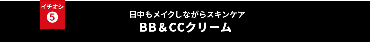 イチオシ⑤ 日中もメイクしながらスキンケア BB&CCクリーム