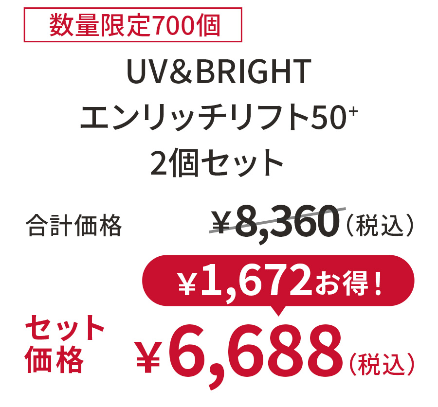 
20%OFF 数量限定700個
UV＆BRIGHT エンリッチリフト50+ 2個セット
合計価格 ￥8,360（税込）
セット価格 ￥6,688（税込）
￥1,672お得！