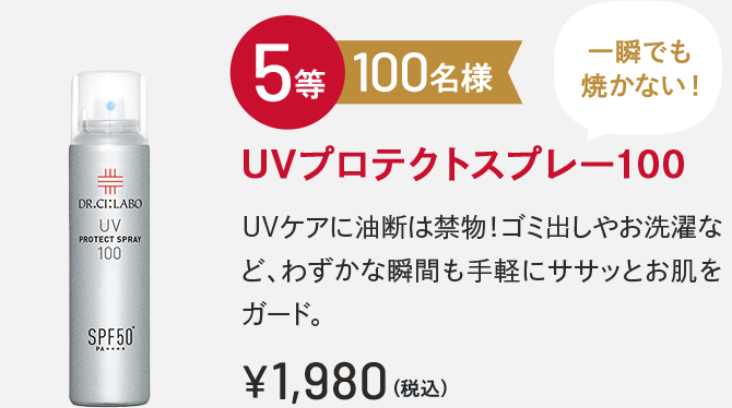 5等 100名様 UVプロテクトスプレー100 一瞬でも焼かない！UVケアに油断は禁物！ゴミ出しやお洗濯など、わずかな瞬間も手軽にササッとお肌をガード。￥1,980(税込)