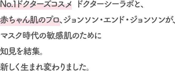 No.1ドクターズコスメ ドクターシーラボと、赤ちゃん肌のプロ、ジョンソン・エンド・ジョンソンが、マスク時代の敏感肌のために知見を結集。新しく生まれ変わりました。