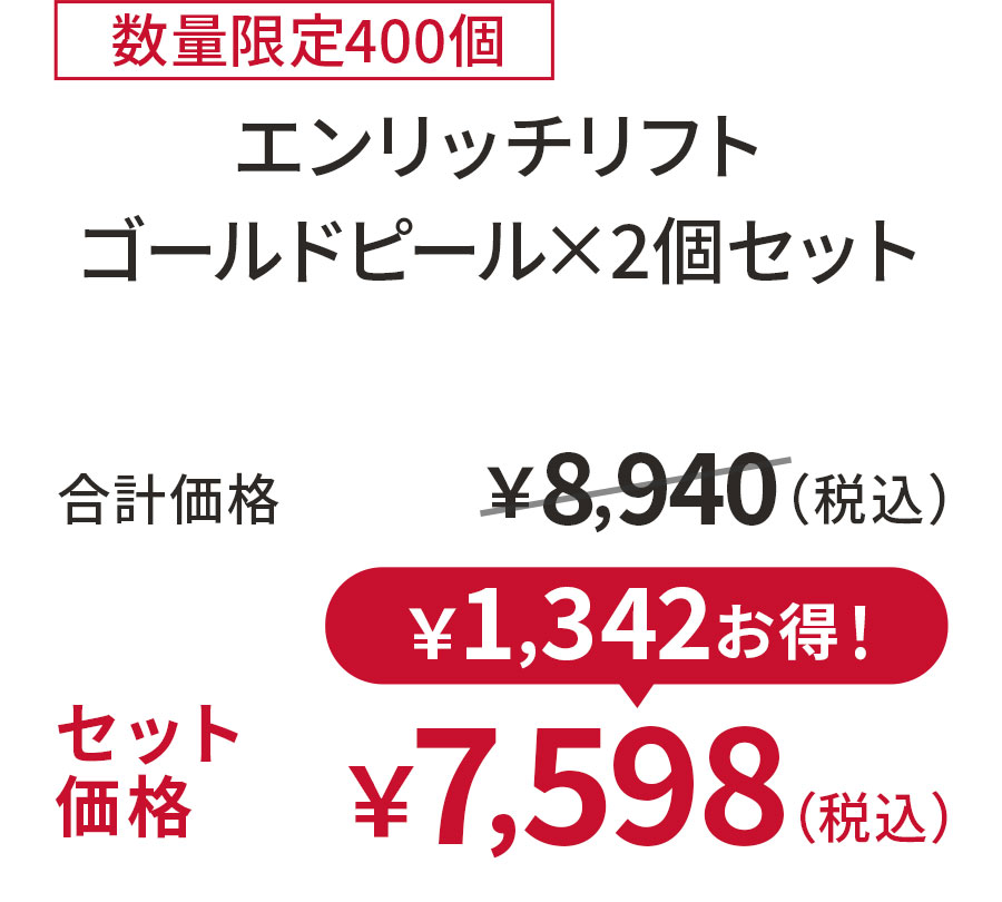 
15%OFF 数量限定400個
エンリッチリフト ゴールドピール×2個セット
合計価格 ￥8,940（税込）
セット価格 ￥7,598（税込）
￥1,342お得！